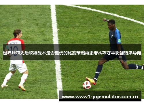 世界杯领先后收缩战术是否更优的比赛策略再思考从攻守平衡到结果导向 世界杯领先后收缩战术是否更优的比赛策略再思考从攻守平衡到结果导向